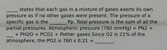 _____ states that each gas in a mixture of gases exerts its own pressure as if no other gases were present. The pressure of a specific gas is the _______ Pp. Total pressure is the sum of all the partial pressures. Atmospheric pressure (760 mmHg) = PN2 + ___ + PH2O + PCO2 + Pother gases Since O2 is 21% of the atmosphere, the PO2 is 760 x 0.21 = ________.