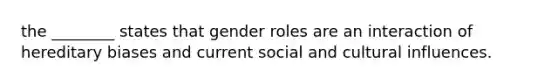 the ________ states that gender roles are an interaction of hereditary biases and current social and cultural influences.