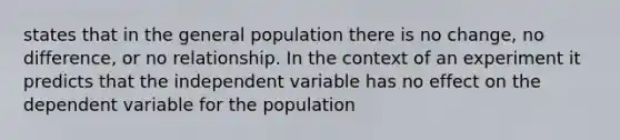 states that in the general population there is no change, no difference, or no relationship. In the context of an experiment it predicts that the independent variable has no effect on the dependent variable for the population