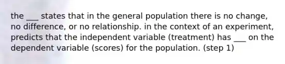 the ___ states that in the general population there is no change, no difference, or no relationship. in the context of an experiment, predicts that the independent variable (treatment) has ___ on the dependent variable (scores) for the population. (step 1)