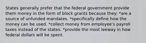 States generally prefer that the federal government provide them money in the form of block grants because they: *are a source of unfunded mandates. *specifically define how the money can be used. *collect money from employee's payroll taxes instead of the states. *provide the most leeway in how federal dollars will be spent.