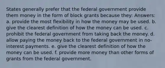 States generally prefer that the federal government provide them money in the form of block grants because they: Answers: a. provide the most flexibility in how the money may be used. b. give the clearest definition of how the money can be used. c. prohibit the federal government from taking back the money. d. allow paying the money back to the federal government in no-interest payments. e. give the clearest definition of how the money can be used. f. provide more money than other forms of grants from the federal government.