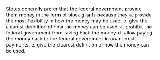 States generally prefer that the federal government provide them money in the form of block grants because they a. provide the most flexibility in how the money may be used. b. give the clearest definition of how the money can be used. c. prohibit the federal government from taking back the money. d. allow paying the money back to the federal government in no-interest payments. e. give the clearest definition of how the money can be used.