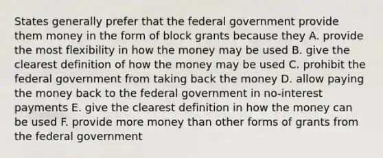 States generally prefer that the federal government provide them money in the form of block grants because they A. provide the most flexibility in how the money may be used B. give the clearest definition of how the money may be used C. prohibit the federal government from taking back the money D. allow paying the money back to the federal government in no-interest payments E. give the clearest definition in how the money can be used F. provide more money than other forms of grants from the federal government