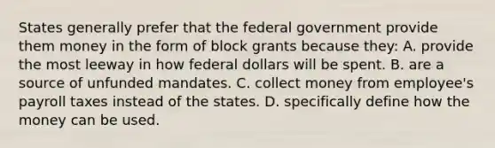 States generally prefer that the federal government provide them money in the form of block grants because they: A. provide the most leeway in how federal dollars will be spent. B. are a source of unfunded mandates. C. collect money from employee's payroll taxes instead of the states. D. specifically define how the money can be used.