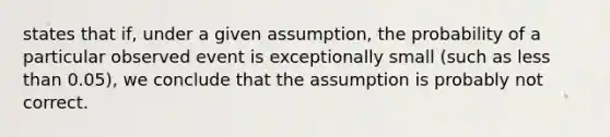 states that​ if, under a given​ assumption, the probability of a particular observed event is exceptionally small​ (such as less than​ 0.05), we conclude that the assumption is probably not correct.