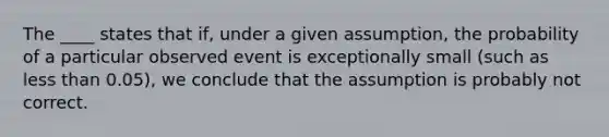 The ____ states that if, under a given assumption, the probability of a particular observed event is exceptionally small​ (such as less than​ 0.05), we conclude that the assumption is probably not correct.