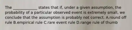 The _____________ states that if, under a given assumption, the probability of a particular observed event is extremely small, we conclude that the assumption is probably not correct. A.round off rule B.empirical rule C.rare event rule D.range rule of thumb