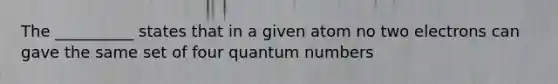 The __________ states that in a given atom no two electrons can gave the same set of four quantum numbers