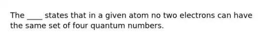 The ____ states that in a given atom no two electrons can have the same set of four quantum numbers.