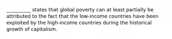 __________ states that global poverty can at least partially be attributed to the fact that the low-income countries have been exploited by the high-income countries during the historical growth of capitalism.