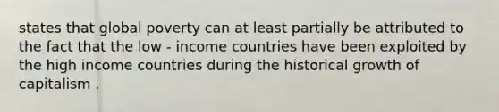 states that global poverty can at least partially be attributed to the fact that the low - income countries have been exploited by the high income countries during the historical growth of capitalism .