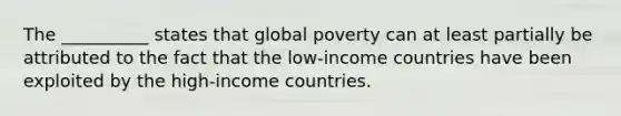 The __________ states that global poverty can at least partially be attributed to the fact that the low-income countries have been exploited by the high-income countries.