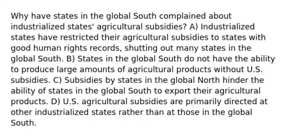 Why have states in the global South complained about industrialized states' agricultural subsidies? A) Industrialized states have restricted their agricultural subsidies to states with good human rights records, shutting out many states in the global South. B) States in the global South do not have the ability to produce large amounts of agricultural products without U.S. subsidies. C) Subsidies by states in the global North hinder the ability of states in the global South to export their agricultural products. D) U.S. agricultural subsidies are primarily directed at other industrialized states rather than at those in the global South.