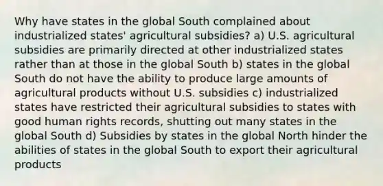 Why have states in the global South complained about industrialized states' agricultural subsidies? a) U.S. agricultural subsidies are primarily directed at other industrialized states rather than at those in the global South b) states in the global South do not have the ability to produce large amounts of agricultural products without U.S. subsidies c) industrialized states have restricted their agricultural subsidies to states with good human rights records, shutting out many states in the global South d) Subsidies by states in the global North hinder the abilities of states in the global South to export their agricultural products