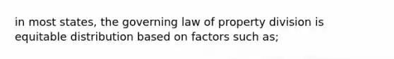 in most states, the governing law of property division is equitable distribution based on factors such as;