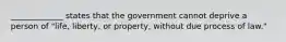 _____________ states that the government cannot deprive a person of "life, liberty, or property, without due process of law."