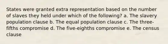 States were granted extra representation based on the number of slaves they held under which of the following? a. The slavery population clause b. The equal population clause c. The three-fifths compromise d. The five-eighths compromise e. The census clause