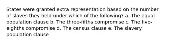 States were granted extra representation based on the number of slaves they held under which of the following? a. The equal population clause b. The three-fifths compromise c. The five-eighths compromise d. The census clause e. The slavery population clause