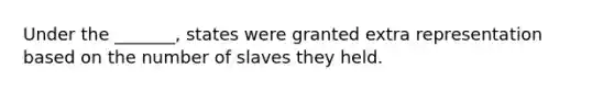 Under the _______, states were granted extra representation based on the number of slaves they held.