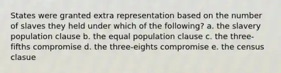 States were granted extra representation based on the number of slaves they held under which of the following? a. the slavery population clause b. the equal population clause c. the three-fifths compromise d. the three-eights compromise e. the census clasue