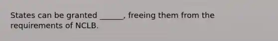 States can be granted ______, freeing them from the requirements of NCLB.