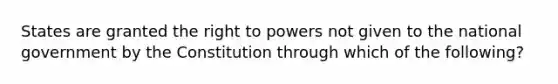 States are granted the right to powers not given to the national government by the Constitution through which of the following?