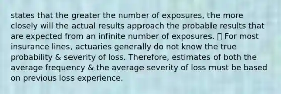 states that the greater the number of exposures, the more closely will the actual results approach the probable results that are expected from an infinite number of exposures. 🡽 For most insurance lines, actuaries generally do not know the true probability & severity of loss. Therefore, estimates of both the average frequency & the average severity of loss must be based on previous loss experience.