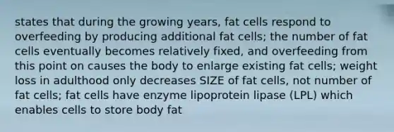 states that during the growing years, fat cells respond to overfeeding by producing additional fat cells; the number of fat cells eventually becomes relatively fixed, and overfeeding from this point on causes the body to enlarge existing fat cells; weight loss in adulthood only decreases SIZE of fat cells, not number of fat cells; fat cells have enzyme lipoprotein lipase (LPL) which enables cells to store body fat