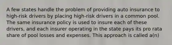 A few states handle the problem of providing auto insurance to high-risk drivers by placing high-risk drivers in a common pool. The same insurance policy is used to insure each of these drivers, and each insurer operating in the state pays its pro rata share of pool losses and expenses. This approach is called a(n)