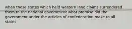 when those states which held western land claims surrendered them to the national government what promise did the government under the articles of confederation make to all states