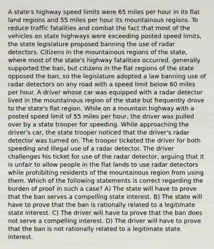 A state's highway speed limits were 65 miles per hour in its flat land regions and 55 miles per hour its mountainous regions. To reduce traffic fatalities and combat the fact that most of the vehicles on state highways were exceeding posted speed limits, the state legislature proposed banning the use of radar detectors. Citizens in the mountainous regions of the state, where most of the state's highway fatalities occurred, generally supported the ban, but citizens in the flat regions of the state opposed the ban, so the legislature adopted a law banning use of radar detectors on any road with a speed limit below 60 miles per hour. A driver whose car was equipped with a radar detector lived in the mountainous region of the state but frequently drove to the state's flat region. While on a mountain highway with a posted speed limit of 55 miles per hour, the driver was pulled over by a state trooper for speeding. While approaching the driver's car, the state trooper noticed that the driver's radar detector was turned on. The trooper ticketed the driver for both speeding and illegal use of a radar detector. The driver challenges his ticket for use of the radar detector, arguing that it is unfair to allow people in the flat lands to use radar detectors while prohibiting residents of the mountainous region from using them. Which of the following statements is correct regarding the burden of proof in such a case? A) The state will have to prove that the ban serves a compelling state interest. B) The state will have to prove that the ban is rationally related to a legitimate state interest. C) The driver will have to prove that the ban does not serve a compelling interest. D) The driver will have to prove that the ban is not rationally related to a legitimate state interest.