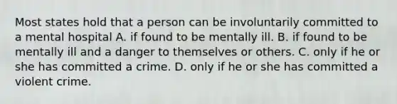 Most states hold that a person can be involuntarily committed to a mental hospital A. if found to be mentally ill. B. if found to be mentally ill and a danger to themselves or others. C. only if he or she has committed a crime. D. only if he or she has committed a violent crime.