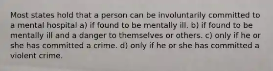 Most states hold that a person can be involuntarily committed to a mental hospital a) if found to be mentally ill. b) if found to be mentally ill and a danger to themselves or others. c) only if he or she has committed a crime. d) only if he or she has committed a violent crime.