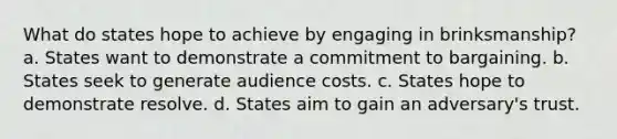 What do states hope to achieve by engaging in brinksmanship? a. States want to demonstrate a commitment to bargaining. b. States seek to generate audience costs. c. States hope to demonstrate resolve. d. States aim to gain an adversary's trust.