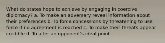 What do states hope to achieve by engaging in coercive diplomacy? a. To make an adversary reveal information about their preferences b. To force concessions by threatening to use force if no agreement is reached c. To make their threats appear credible d. To alter an opponent's ideal point