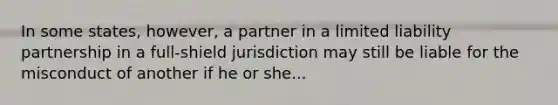 In some states, however, a partner in a limited liability partnership in a full-shield jurisdiction may still be liable for the misconduct of another if he or she...