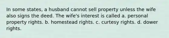 In some states, a husband cannot sell property unless the wife also signs the deed. The wife's interest is called a. personal property rights. b. homestead rights. c. curtesy rights. d. dower rights.