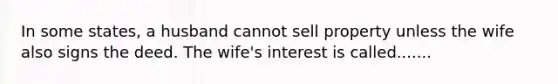 In some states, a husband cannot sell property unless the wife also signs the deed. The wife's interest is called.......