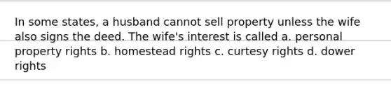 In some states, a husband cannot sell property unless the wife also signs the deed. The wife's interest is called a. personal property rights b. homestead rights c. curtesy rights d. dower rights