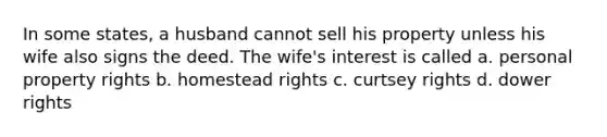 In some states, a husband cannot sell his property unless his wife also signs the deed. The wife's interest is called a. personal property rights b. homestead rights c. curtsey rights d. dower rights