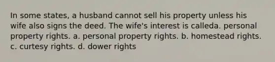 In some states, a husband cannot sell his property unless his wife also signs the deed. The wife's interest is calleda. personal property rights. a. personal property rights. b. homestead rights. c. curtesy rights. d. dower rights