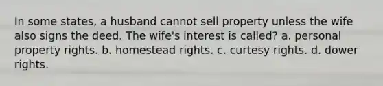 In some states, a husband cannot sell property unless the wife also signs the deed. The wife's interest is called? a. personal property rights. b. homestead rights. c. curtesy rights. d. dower rights.