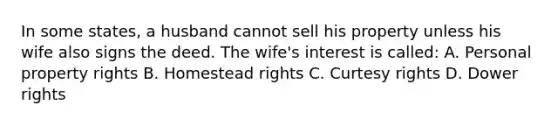 In some states, a husband cannot sell his property unless his wife also signs the deed. The wife's interest is called: A. Personal property rights B. Homestead rights C. Curtesy rights D. Dower rights