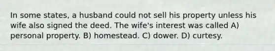 In some states, a husband could not sell his property unless his wife also signed the deed. The wife's interest was called A) personal property. B) homestead. C) dower. D) curtesy.