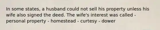 In some states, a husband could not sell his property unless his wife also signed the deed. The wife's interest was called - personal property - homestead - curtesy - dower