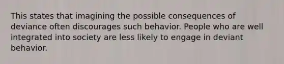 This states that imagining the possible consequences of deviance often discourages such behavior. People who are well integrated into society are less likely to engage in deviant behavior.