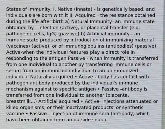 States of Immunity: I. Native (Innate) - is genetically based, and individuals are born with it II. Acquired - the resistance obtained during the life after birth a) Natural Immunity- an immune state obtained by : infection (active), or placental transfer (e.g. pathogenic cells, IgG) (passive) b) Artificial immunity - an immune state produced by introduction of immunizing material (vaccines) (active), or of immunoglobulins (antibodies) (passive) Active-when the individual features play a direct role in responding to the antigen Passive - when immunity is transferred from one individual to another by transferring immune cells or serum from an immunized individual to an unimmunized individual Naturally acquired • Active - body has contact with pathogen antibody produced by the individual's immune mechanism against to specific antigen • Passive -antibody is transferred from one individual to another (placenta, breastmilk...) Artificial acquired • Active- injections attenuated or killed organisms, or their inactivated products' or synthetic vaccine • Passive - injection of immune sera (antibody) which have been obtained from an outside source