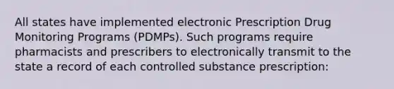 All states have implemented electronic Prescription Drug Monitoring Programs (PDMPs). Such programs require pharmacists and prescribers to electronically transmit to the state a record of each controlled substance prescription: