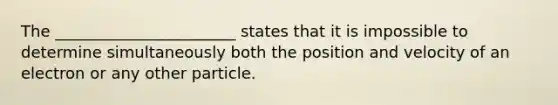 The _______________________ states that it is impossible to determine simultaneously both the position and velocity of an electron or any other particle.